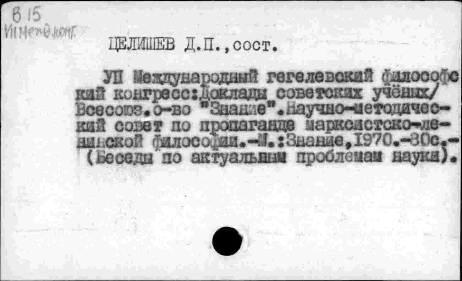 ﻿6 15
11’-ь ■••у
ЦЕЛИШЕВ Д.П.,сост.
УП Международный гегелевский философе кий конгресс доклада советских учёных/ Всесоюз.о-во " Знание ".научное етодичес-кай совет по пропаганде марксистско-пде-нинской фялософм.-М.: Знание Д970.-В0С.-(ьеседы по актуальная проблемам наука).